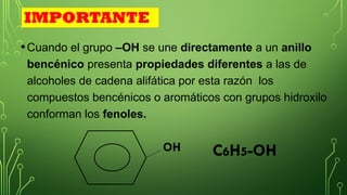 •Cuando el grupo –OH se une directamente a un anillo
bencénico presenta propiedades diferentes a las de
alcoholes de cadena alifática por esta razón los
compuestos bencénicos o aromáticos con grupos hidroxilo
conforman los fenoles.
IMPORTANTE
OH
OH C6H5-OH
 