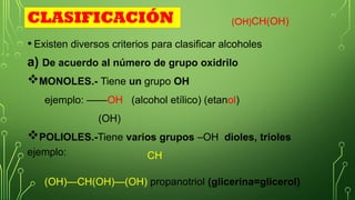 OH
• Existen diversos criterios para clasificar alcoholes
a) De acuerdo al número de grupo oxidrilo
MONOLES.- Tiene un grupo OH
ejemplo: ——OH (alcohol etílico) (etanol)
(OH)
POLIOLES.-Tiene varios grupos –OH dioles, trioles
ejemplo:
(OH)CH(OH)
CLASIFICACIÓN
CH
(OH)—CH(OH)—(OH) propanotriol (glicerina=glicerol)
 