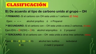 CLASIFICACIÓN
B) De acuerdo al tipo de carbono unido al grupo – OH
PRIMARIO.-Si el carbono con OH esta unido a 1 carbono (C 1rio)
Ejem: – – – alcohol propílico ó n Propanol
SECUNDARIO.-Si el carbono con – OH esta unido a otros 2 carbonos. (C 2rio)
Ejem:CH3 – CH(OH) – CH3 alcohol isòpropilico ó 2 propanol
TERCEARIO.-Si el carbono con – OH esta unido a otros tres carbonos. (C3rio)
Ejem:CH3 – C (OH) – CH3 alcohol terc butílico isobutanol
 CH3 2 metil 2 propanol
 