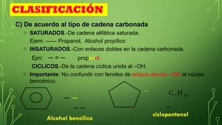 C) De acuerdo al tipo de cadena carbonada
o SATURADOS.-De cadena alifática saturada.
Ejem: —— Propanol, Alcohol propílico
o INSATURADOS.-Con enlaces dobles en la cadena carbonada.
Ejm: ─ = ─ propenol
CICLICOS.-De la cadena cíclica unida al –OH.
o Importante: No confundir con fenoles de enlace directo—OH al núcleo
bencénico.
Alcohol bencílico
ciclopentanol
CLASIFICACIÓN
─ ─
─ ─ ─
C5 H 10
─
 