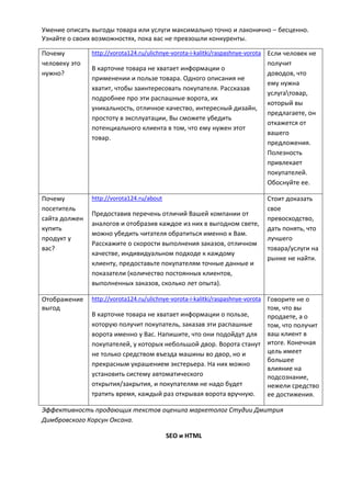 Умение описать выгоды товара или услуги максимально точно и лаконично – бесценно.
Узнайте о своих возможностях, пока вас не превзошли конкуренты.
Почему
человеку это
нужно?
http://vorota124.ru/ulichnye-vorota-i-kalitki/raspashnye-vorota
В карточке товара не хватает информации о
применении и пользе товара. Одного описания не
хватит, чтобы заинтересовать покупателя. Рассказав
подробнее про эти распашные ворота, их
уникальность, отличное качество, интересный дизайн,
простоту в эксплуатации, Вы сможете убедить
потенциального клиента в том, что ему нужен этот
товар.
Если человек не
получит
доводов, что
ему нужна
услугатовар,
который вы
предлагаете, он
откажется от
вашего
предложения.
Полезность
привлекает
покупателей.
Обоснуйте ее.
Почему
посетитель
сайта должен
купить
продукт у
вас?
http://vorota124.ru/about
Предоставив перечень отличий Вашей компании от
аналогов и отобразив каждое из них в выгодном свете,
можно убедить читателя обратиться именно к Вам.
Расскажите о скорости выполнения заказов, отличном
качестве, индивидуальном подходе к каждому
клиенту, предоставьте покупателям точные данные и
показатели (количество постоянных клиентов,
выполненных заказов, сколько лет опыта).
Стоит доказать
свое
превосходство,
дать понять, что
лучшего
товара/услуги на
рынке не найти.
Отображение
выгод
http://vorota124.ru/ulichnye-vorota-i-kalitki/raspashnye-vorota
В карточке товара не хватает информации о пользе,
которую получит покупатель, заказав эти распашные
ворота именно у Вас. Напишите, что они подойдут для
покупателей, у которых небольшой двор. Ворота станут
не только средством въезда машины во двор, но и
прекрасным украшением экстерьера. На них можно
установить систему автоматического
открытия/закрытия, и покупателям не надо будет
тратить время, каждый раз открывая ворота вручную.
Говорите не о
том, что вы
продаете, а о
том, что получит
ваш клиент в
итоге. Конечная
цель имеет
большее
влияние на
подсознание,
нежели средство
ее достижения.
Эффективность продающих текстов оценила маркетолог Студии Дмитрия
Димбровского Корсун Оксана.
SEO и HTML
 