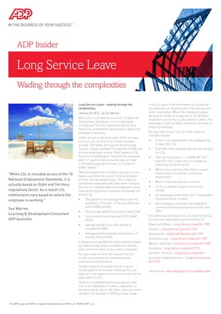 Long Service Leave
ADP Insider
Long Service Leave - wading through the
complexities.
January 20, 2014 - by Sue Warren
While LSL is included as one of the 10 National
Employment Standards, it is actually based
on State and Territory regulations (Acts). As a
result LSL entitlements vary based on where the
employee is working.
Unlike annual or personal leave which accrues
in hours, LSL accrues as a number of weeks
of leave. The weeks accrued are based on the
number of years worked. For example in NSW and
Victoria employees receive 0.8667 weeks of LSL
for each completed year. Therefore an employee
with 11.5 years of service would have accrued
9.967 weeks long service leave. (11.5 years X
0.8667 weeks).
When employees are entitled to be paid LSL you
have to calculate the amount to be paid based
on their normal weekly hours. This is easy for
permanent employees who have never changed
their hours, however where an employee’s hours
have varied, you have to calculate the weekly LSL
amount as:
•	 The greater of the average hours over the
preceding 12 months, or the preceding five
years (NSW and VIC)
•	 The average weekly hours over 3 years (SA)
•	 Total ordinary hours worked / 52 X 0.8667
(QLD)
•	 Average weekly hours over period of
employment (WA)
•	 Average weekly earnings over previous 12
months (TAS and NT).
In Queensland and Western Australia this means
you have to keep all your employment records
back to the hire dates of your oldest employee.
You also need to check the relevant LSL Act
for the requirements for employees paid
commissions and bonuses.
Untaken long service leave (and pro-rata) is
usually paid on termination, although this can
depend on the reason for the termination and the
applicable LSL Act.
Victoria is straightforward as you pay pro-rata
LSL to all employees at 7 years, regardless of
the termination reason. All other states are more
complex. For example in NSW you have to pay
it out at 5 years if the termination is initiated by
the employer for anything other than serious and
wilful misconduct. When the employee resigns
because of illness or incapacity, or for domestic
or pressing necessity it is also paid at 5 years. The
challenge is defining what constitutes domestic of
pressing necessity.
As rules vary in each LSL Act other points to
consider include:
•	 Is their rules about when the employee has
to take their LSL
•	 Over how many separate periods can you pay
the LSL
•	 Can LSL be cashed in – in NSW, VIC, ACT
and NT it can’t under any circumstances
(other than at termination)
•	 What hours, and how often does a casual
have to work, to maintain continuous
employment
•	 What constitutes a break in service
•	 Is LSL increased a day for each public
holiday
•	 Do employees forfeit their LSL if they worked
elsewhere while on leave
•	 Are employees working in the building &
construction/mining industries as the rules
differ.
For additional information on LSL refer to the LSL
Acts for each applicable state or territory at:
New South Wales - Long Service Leave Act 1955
Victoria - Long Service Leave Act 1992
Queensland - Industrial Relations Act 1999
South Australia - Long Service Leave Act 1987
Western Australia - Long Service Leave Act 1958
Tasmania - Long Service Leave Act 1976
Northern Territory - Long Service Leave Act
Australian Capital Territory - Long Service Leave
Act 1976
See more at: www.adppayroll.com.au/adpinsider
The ADP Logo and ADP are registered trademarks of ADP, LLC. ©2015 ADP, LLC.
"While LSL is included as one of the 10
National Employment Standards, it is
actually based on State and Territory
regulations (Acts). As a result LSL
entitlements vary based on where the
employee is working."
Sue Warren
Learning & Development Consultant
ADP Australia
Wading through the complexities
 