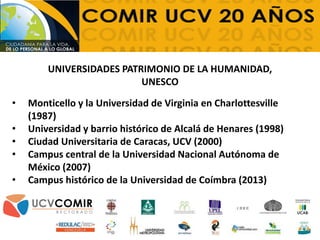 • Monticello y la Universidad de Virginia en Charlottesville
(1987)
• Universidad y barrio histórico de Alcalá de Henares (1998)
• Ciudad Universitaria de Caracas, UCV (2000)
• Campus central de la Universidad Nacional Autónoma de
México (2007)
• Campus histórico de la Universidad de Coímbra (2013)
UNIVERSIDADES PATRIMONIO DE LA HUMANIDAD,
UNESCO
 