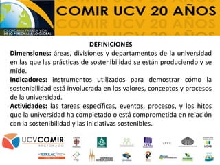 DEFINICIONES
Dimensiones: áreas, divisiones y departamentos de la universidad
en las que las prácticas de sostenibilidad se están produciendo y se
mide.
Indicadores: instrumentos utilizados para demostrar cómo la
sostenibilidad está involucrada en los valores, conceptos y procesos
de la universidad.
Actividades: las tareas específicas, eventos, procesos, y los hitos
que la universidad ha completado o está comprometida en relación
con la sostenibilidad y las iniciativas sostenibles.
 