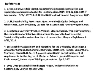 1. Greening universities toolkit. Transforming universities into green and
sustainable campuses: a toolkit for implementers. ISBN: 978-92-807-3345-7.
Job Number: DEP/1687/NA. © United Nations Environment Programme, 2013.
2. ULSF, Sustainability Assessment Questionnaire (SAQ) for Colleges and
Universities. 2009, University Leaders for a Sustainable Future: Wayland, USA.
3. Best Green University Practice. Version: Steering Group. This study examines
the commitment of 20 universities around the world to Environmental
Sustainability in the various functions of universities. Maryam Faghihimani.
9/23/2010.
4. Sustainability Assessment and Reporting for the University of Michigan's
Ann Arbor Campus. By: Sandra I. Rodriguez, Matthew S. Roman, Samantha C.
Sturhahn, Elizabeth H. Terry. A project submitted in partial fulfillment of
requirements for the degree of Master of Science (Natural Resources and
Environment), University of Michigan, Ann Arbor. April, 2002.
5. 2009-2010 Sustainability Indicators Report. Willamette University
Sustainability Council. January 2011
Referencias
 