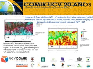 -Impactos de la variabilidad ENOS y el cambio climático sobre los bosques nublados del
Monumento Natural Agustín Codazzi- MNAC y Colonia Tovar, Estados Vargas y Aragua,
Venezuela. Análisis comparativo de valores de NDVI y LST.
Los evento ENSO enVenezuela tienden a
intensificar la temporada de sequia, lo que se
expresa en marzo del 2003 , presenta rango más
críticos del NDVI, en correspondencia con altos
valores de temperatura superficial.
-Impactos de la variabilidad ENOS y el cambio climático sobre los bosques nublado
Monumento Natural Agustín Codazzi- MNAC y Colonia Tovar, Estados Vargas y Ara
Venezuela. Análisis comparativo de valores de NDVI y LST.
 