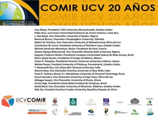 Jean Mayer, Presidente Tufts University, Massachusetts, Estados Unidos
Pablo Arce, vicerrector Universidad Autónoma de Centro América, Costa Rica
L. Ayo Banjo, Vice Chancellor University of Ibadan, Nigeria
Boonrod Binson, Chancellor Chulalongkorn University, Tailandia
Robert W. Charlton, Vice Chancellor University of Witwatersrand, África del Sur
Constantine W. Curris, Presidente University of Northern Iowa, Estados Unidos
Michele Gendreau-Massaloux, Rector l'Academie de Paris, Francia
Adamu Nayaya Mohammed, Vice Chancellor Ahmadu Bello University, Nigeria
Augusto Frederico Muller, Presidente Fundaçao Universidad Federal de Mato Grosso, Brasil
Mario Ojeda Gomez, Presidente El Colegio de México, México
Calvin H. Plimpton, Presidente Emeritus American University of Beirut, Líbano
Wesley Posvar, President University of Pittsburg, Pennsylvania, Estados Unidos
T. Navaneeth Rao, Vice Chancellor Osmania University, India
Moonis Raza, Vice Chancellor Emeritus University of New Delhi, India
Pavel D. Sarkisov, Rector D.I. Mendeleyev University of Chemical Technology, Rusia
Stuart Saunders, Vice Chancellor University of Cape Town, África del Sur
Akilagpa Sawyer, Vice Chancellor University of Ghana, Ghana
Carlos Vogt, Presidente Universidade Estadual de Campinas, Brasil
David Ward, Vice Chancellor University of Wisconsin, Madison, Estados Unidos
Xide Xie, President Emeritus Fundan University, República Popular de China
 