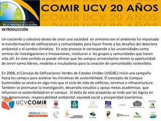 INTRODUCCIÓN
Un creciente y colectivo deseo de crear una sociedad en armonía con el ambiente ha impulsado
la transformación de edificaciones y comunidades para hacer frente a los desafíos del deterioro
ambiental y el cambio climático. En este proceso le corresponde a las universidades como
centros de investigaciones e innovaciones, involucrar a los grupos y comunidades que hacen
vida allí. En este sentido se puede afirmar que los campus universitarios tienen la oportunidad
de servir como líderes, modelos e incubadoras para la creación de comunidades sostenibles.
En 2008, el Consejo de Edificaciones Verdes de Estados Unidos (USGBC) inició una campaña
hacia los campus para acelerar las iniciativas de sostenibilidad. El concepto de Campus
Sustentable se centra en algo más que el ciclo de vida de edificios, terrenos e infraestructura.
También se promueve la investigación, desarrolla estudios y apoya metas académicas que
refuercen la sostenibilidad en el campus. El éxito de este propósito se mide por los logros en
tres dimensiones: responsabilidad ambiental, equidad social y prosperidad económica.
 