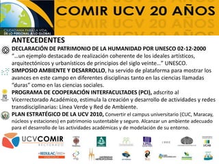 ANTECEDENTES
DECLARACIÓN DE PATRIMONIO DE LA HUMANIDAD POR UNESCO 02-12-2000
“…un ejemplo destacado de realización coherente de los ideales artísticos,
arquitectónicos y urbanísticos de principios del siglo veinte…” UNESCO.
SIMPOSIO AMBIENTE Y DESARROLLO, ha servido de plataforma para mostrar los
avances en este campo en diferentes disciplinas tanto en las ciencias llamadas
“duras” como en las ciencias sociales.
PROGRAMA DE COOPERACIÓN INTERFACULTADES (PCI), adscrito al
Vicerrectorado Académico, estimula la creación y desarrollo de actividades y redes
transdisciplinarias: Línea Verde y Red de Ambiente.
PLAN ESTRATÉGICO DE LA UCV 2010, Convertir el campus universitario (CUC, Maracay,
núcleos y estaciones) en patrimonio sustentable y seguro. Alcanzar un ambiente adecuado
para el desarrollo de las actividades académicas y de modelación de su entorno.
 