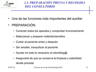 Una de las funciones más importantes del auxiliar PREPARACIÓN: Conectar todos los aparatos y comprobar funcionamiento Seleccionar y preparar material/utensilios Cuidar al paciente antes y después Ser amable, tranquilizar al paciente Ayudar en todo lo necesario al odontólog@ Asegurarte de que se conserva la limpieza y esterilidad donde proceda 2.3. PREPARACIÓN PREVIA Y RECOGIDA DEL CONSULTORIO 