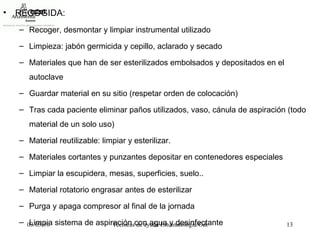 RECOGIDA: Recoger, desmontar y limpiar instrumental utilizado  Limpieza: jabón germicida y cepillo, aclarado y secado Materiales que han de ser esterilizados embolsados y depositados en el autoclave Guardar material en su sitio (respetar orden de colocación) Tras cada paciente eliminar paños utilizados, vaso, cánula de aspiración (todo material de un solo uso) Material reutilizable: limpiar y esterilizar. Materiales cortantes y punzantes depositar en contenedores especiales Limpiar la escupidera, mesas, superficies, suelo.. Material rotatorio engrasar antes de esterilizar Purga y apaga compresor al final de la jornada Limpia sistema de aspiración con agua y desinfectante 
