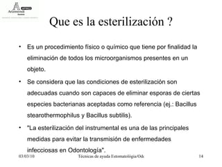 Que es la esterilización ? Es un procedimiento físico o químico que tiene por finalidad la eliminación de todos los microorganismos presentes en un objeto.  Se considera que las condiciones de esterilización son adecuadas cuando son capaces de eliminar esporas de ciertas especies bacterianas aceptadas como referencia (ej.: Bacillus stearothermophilus y Bacillus subtilis).  "La esterilización del instrumental es una de las principales medidas para evitar la transmisión de enfermedades infecciosas en Odontología". 