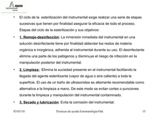 El ciclo de la  esterilización del instrumental exige realizar una serie de etapas sucesivas que tienen por finalidad asegurar la eficacia de todo el proceso. Etapas del ciclo de la esterilización y sus objetivos:  1. Remojo-desinfección : La inmersión inmediata del instrumental en una solución desinfectante tiene por finalidad ablandar los restos de materia orgánica e inorgánica, adherida al instrumental durante su uso. El desinfectante elimina una parte de los patógenos y disminuye el riesgo de infección en la manipulación posterior del instrumental.  2. Limpieza:  :Elimina la suciedad presente en el instrumental facilitando la llegada del agente esterilizante (vapor de agua o aire caliente) a toda la superficie. El uso de un baño de ultrasonidos es altamente recomendable como alternativa a la limpieza a mano. De este modo se evitan cortes o punciones durante la limpieza y manipulación del instrumental contaminado.  3. Secado y lubricación : Evita la corrosión del instrumental.  