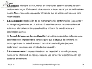 4. Envasado : Mantiene al instrumental en condiciones estériles durante períodos relativamente largos. Es imprescindible envasar el instrumental que será utilizado en cirugía. No es necesario empaquetar el material que se utilice en otros usos, pero recomendable.  5. Esterilización : Destrucción de los microorganismos contaminantes (patógenos y no patógenos) presentes en un artículo. El esterilizador más recomendable es el autoclave, alternativamente se puede utilizar el horno de esterilización y el esterilizador químico. 6. Control del proceso de esterilización : La verificación periódica del proceso de esterilización es imprescindible para asegurar que el objetivo de eliminar a los microorganismos ha sido alcanzado. Los indicadores biológicos (esporas bacterianas) y químicos son el método de evaluación.  7. Almacenamiento : Los paquetes deben ser depositados en un lugar seco y mantener su integridad, sin roturas, hasta su uso para evitar la contaminación por bacterias ambientales.  
