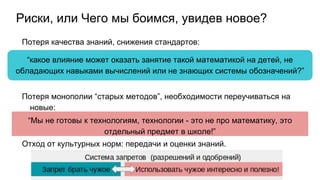 Риски, или Чего мы боимся, увидев новое?
Потеря качества знаний, снижения стандартов:
Потеря монополии “старых методов”, необходимости переучиваться на
новые:
Отход от культурных норм: передачи и оценки знаний.
“какое влияние может оказать занятие такой математикой на детей, не
обладающих навыками вычислений или не знающих системы обозначений?”
“Мы не готовы к технологиям, технологии - это не про математику, это
отдельный предмет в школе!”
 