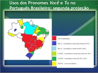 Usos dos Pronomes Você e Tu no
Português Brasileiro: segunda projeção
VOCÊ (você/cê/ocê)
Mais tu – concordância tu muito baixa (menos de 10%)
Mais tu – concordância tu média (de 40% a 60%)
tu/VOCÊ – concordância tu muito baixa (menos de 10%)
tu/VOCÊ – concordância tu baixa (de 10% a 39%)
VOCÊ/tu – tu sem concordância
 