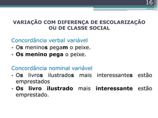 VARIAÇÃO COM DIFERENÇA DE ESCOLARIZAÇÃO
OU DE CLASSE SOCIAL
Concordância verbal variável
• Os meninos pegam o peixe.
• Os menino pega o peixe.
Concordância nominal variável
• Os livros ilustrados mais interessantes estão
emprestados
• Os livro ilustrado mais interessante estão
emprestado.
16
 