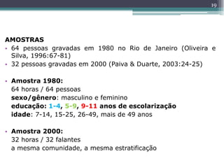 AMOSTRAS
• 64 pessoas gravadas em 1980 no Rio de Janeiro (Oliveira e
Silva, 1996:67-81)
• 32 pessoas gravadas em 2000 (Paiva & Duarte, 2003:24-25)
• Amostra 1980:
64 horas / 64 pessoas
sexo/gênero: masculino e feminino
educação: 1-4, 5-9, 9-11 anos de escolarização
idade: 7-14, 15-25, 26-49, mais de 49 anos
• Amostra 2000:
32 horas / 32 falantes
a mesma comunidade, a mesma estratificação
19
 
