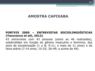 AMOSTRA CAPIXABA
PORTVIX 2000 – ENTREVISTAS SOCIOLINGUÍSTICAS
(Yacovenco et alii, 2012)
43 entrevistas com 43 pessoas (entre as 46 realizadas),
subdivididas em função do gênero masculino e feminino, dos
anos de escolarização (1 a 8; 9-11; e mais de 11 anos) e da
faixa etária (7-14 anos; 15-25; 26-49; e acima de 49).
20
 