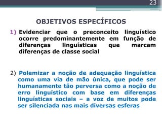 OBJETIVOS ESPECÍFICOS
1) Evidenciar que o preconceito linguístico
ocorre predominantemente em função de
diferenças linguísticas que marcam
diferenças de classe social
2) Polemizar a noção de adequação linguística
como uma via de mão única, que pode ser
humanamente tão perversa como a noção de
erro linguístico com base em diferenças
linguísticas sociais – a voz de muitos pode
ser silenciada nas mais diversas esferas
23
 