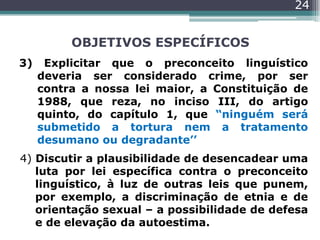 OBJETIVOS ESPECÍFICOS
3) Explicitar que o preconceito linguístico
deveria ser considerado crime, por ser
contra a nossa lei maior, a Constituição de
1988, que reza, no inciso III, do artigo
quinto, do capítulo 1, que “ninguém será
submetido a tortura nem a tratamento
desumano ou degradante’’
4) Discutir a plausibilidade de desencadear uma
luta por lei específica contra o preconceito
linguístico, à luz de outras leis que punem,
por exemplo, a discriminação de etnia e de
orientação sexual – a possibilidade de defesa
e de elevação da autoestima.
24
 
