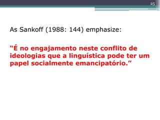 As Sankoff (1988: 144) emphasize:
“É no engajamento neste conflito de
ideologias que a linguística pode ter um
papel socialmente emancipatório.”
25
 