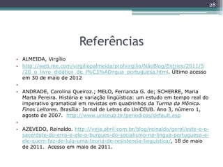 Referências
• ALMEIDA, Virgílio
• http://web.me.com/virgiliopalmeida/profvirgilio/NãoBlog/Entries/2011/5
/20_o_livro_didático_de_l%C3%ADngua_portuguesa.html. Último acesso
em 30 de maio de 2012
•
• ANDRADE, Carolina Queiroz.; MELO, Fernanda G. de; SCHERRE, Maria
Marta Pereira. História e variação lingüística: um estudo em tempo real do
imperativo gramatical em revistas em quadrinhos da Turma da Mônica.
Finos Leitores. Brasília: Jornal de Letras do UniCEUB. Ano 3, número 1,
agosto de 2007. http://www.uniceub.br/periodicos/default.asp
•
• AZEVEDO, Reinaldo. http://veja.abril.com.br/blog/reinaldo/geral/este-e-o-
sacerdote-do-erro-e-ele-o-burgues-do-socialismo-na-lingua-portuguesa-e-
ele-quem-faz-de-lula-uma-teoria-de-resistencia-linguistica/, 18 de maio
de 2011. Acesso em maio de 2011.
28
 