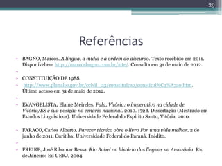 Referências
• BAGNO, Marcos. A língua, a mídia e a ordem do discurso. Texto recebido em 2011.
Disponível em http://marcosbagno.com.br/site/. Consulta em 31 de maio de 2012.
•
• CONSTITUIÇÃO DE 1988.
• http://www.planalto.gov.br/ccivil_03/constituicao/constitui%C3%A7ao.htm.
Último acesso em 31 de maio de 2012.
•
• EVANGELISTA, Elaine Meireles. Fala, Vitória: o imperativo na cidade de
Vitória/ES e sua posição no cenário nacional. 2010. 172 f. Dissertação (Mestrado em
Estudos Linguísticos). Universidade Federal do Espírito Santo, Vitória, 2010.
• FARACO, Carlos Alberto. Parecer técnico obre o livro Por uma vida melhor. 2 de
junho de 2011. Curitiba: Universidade Federal do Paraná. Inédito.
•
• FREIRE, José Ribamar Bessa. Rio Babel - a história das línguas na Amazônia. Rio
de Janeiro: Ed UERJ, 2004.
29
 