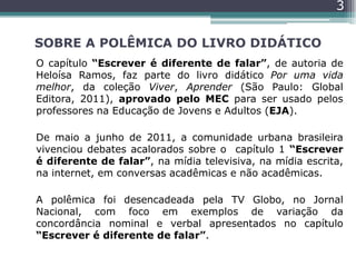 SOBRE A POLÊMICA DO LIVRO DIDÁTICO
O capítulo “Escrever é diferente de falar”, de autoria de
Heloísa Ramos, faz parte do livro didático Por uma vida
melhor, da coleção Viver, Aprender (São Paulo: Global
Editora, 2011), aprovado pelo MEC para ser usado pelos
professores na Educação de Jovens e Adultos (EJA).
De maio a junho de 2011, a comunidade urbana brasileira
vivenciou debates acalorados sobre o capítulo 1 “Escrever
é diferente de falar”, na mídia televisiva, na mídia escrita,
na internet, em conversas acadêmicas e não acadêmicas.
A polêmica foi desencadeada pela TV Globo, no Jornal
Nacional, com foco em exemplos de variação da
concordância nominal e verbal apresentados no capítulo
“Escrever é diferente de falar”.
3
 