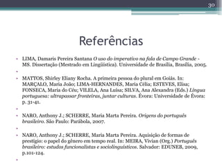 Referências
• LIMA, Damaris Pereira Santana O uso do imperativo na fala de Campo Grande -
MS. Dissertação (Mestrado em Lingüística). Universidade de Brasília, Brasília, 2005.
•
• MATTOS, Shirley Eliany Rocha. A primeira pessoa do plural em Goiás. In:
MARÇALO, Maria João; LIMA-HERNANDES, Maria Célia; ESTEVES, Elisa;
FONSECA, Maria do Céu; VILELA, Ana Luísa; SILVA, Ana Alexandra (Eds.) Língua
portuguesa: ultrapassar fronteiras, juntar culturas. Évora: Universidade de Évora:
p. 31-41.
•
• NARO, Anthony J.; SCHERRE, Maria Marta Pereira. Origens do português
brasileiro. São Paulo: Parábola, 2007.
•
• NARO, Anthony J.; SCHERRE, Maria Marta Pereira. Aquisição de formas de
prestígio: o papel do gênero em tempo real. In: MEIRA, Vivian (Org.) Português
brasileiro: estudos funcionalistas e sociolinguísticos. Salvador: EDUNEB, 2009,
p.101-124.
•
30
 