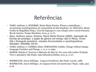 Referências
• NARO, Anthony J.; SCHERRE, Maria Marta Pereira. Fluxos e contrafluxos –
movimentos sociolinguísticos da comunidade de fala brasileira. In: MOLLICA, Maria
Cecília de Magalhães (Org.). Usos da linguagem e sua relação com a mente humana.
Rio de Janeiro: Tempo Brasileiro, 2010, p. 71-77.
• Naro, Anthony Julius; Scherre, Maria Marta Pereira (2009). Aquisição de
formas de prestígio: o papel do gênero em tempo real In Meira, Vivian
(Ed.) Português brasileiro: estudos funcionalistas e sociolinguísticos.
Salvador: EDUNEB, 69-91.
• NARO, Anthony J.; GORSKI, Edair; FERNANDES, Eulália. Change without change.
Language Variation and Change. v. 11, n. 2, 1999.
• RAMOS, Heloísa C. Escrever é diferente de falar In: Por uma vida melhor [Coleção
Viver e aprender]. São Paulo: Ação Educativa/Global, 2011, p. 11-27.
• RODRIGUES, Aryon Dall’Igna. Línguas brasileiras. São Paulo: Loyola, 1986.
• RODRIGUES, Aryon Dall’Igna. As Línguas Gerais sul-americanas’ Papia. 1996, 4(2),
6-18.
31
 
