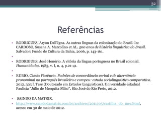 Referências
• RODRIGUES, Aryon Dall’Igna. As outras línguas da colonização do Brasil. In:
CARDOSO, Susana A. Marcolino et AL. 500 anos de história linguística do Brasil.
Salvador: Fundo de Cultura da Bahia, 2006, p. 143-161.
•
• RODRIGUES, José Honório. A vitória da língua portuguesa no Brasil colonial.
Humanidades. 1983, v. I, n. 4, p.21-41.
•
• RUBIO, Cássio Florêncio. Padrões de concordância verbal e de alternância
pronominal no português brasileiro e europeu: estudo sociolinguístico comparativo.
2012. 393 f. Tese (Doutorado em Estudos Linguísticos). Universidade estadual
Paulista “Júlio de Mesquita Filho”, São José do Rio Preto, 2012.
• SAINDO DA MATRIX.
• http://www.saindodamatrix.com.br/archives/2011/05/cartilha_do_mec.html,
acesso em 30 de maio de 2012.
32
 