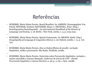 Referências
• SCHERRE, Maria Marta Pereira. Brazil/Brasilien. In: AMMON, Herausgegeben Von
Ulrich; DITTMAR, Norbert; MATTHEIR, Klaus J.; TRUDGILL, Peter. (Org.).
Sociolinguistics/Soziolinguistik - An international Handbook of the Science of
Language and Society. 2. ed. Berlin - New York, 2006a, v. 3, p. 2125-2131.
•
• SCHERRE, Maria Marta Pereira. Speech Community. In: BROWN, Keith. (Org.).
Encyclopedia of Language & Linguistics (ELL2). 2. ed. Oxford, 2006b, v. 11, p. 716-
722.
•
• SCHERRE, Maria Marta Pereira. Doa-se lindos filhotes de poodle: variação
lingüística, mídia e preconceito. São Paulo: Parábola, 2008a.
•
• SCHERRE, Maria Marta Pereira. Entrevista sobre Preconceito lingüístico, variação e
ensino concedida a Jussara Abraçado. Cadernos de Letras da UFF – Dossiê:
Preconceito lingüístico e cânone literário, n. 36, p. 11-26, 1. Sem. 2008b.
33
 