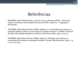 Referências
• SCHERRE, Maria Marta Pereira. A sair em 2013, na Revista LETRA – Revista de
Língua e Literatura da Faculdade de Letras da UFRJ, volume 01 – Linguagem e
Preconceito.
•
• SCHERRE, Maria Marta Pereira; NARO, Anthony J. A concordância de número no
português falado no Brasil: um caso típico de variação inerente. In: HORA. Dermeval
da (Org.) Diversidade lingüística no Brasil. João Pessoa: Idéia, 1997, p. 93-114.
•
• SCHERRE, Maria Marta Pereira; NARO, Anthony J. Mudança sem mudança: a
concordância de número no português brasileiro. Scripta. Belo Horizonte, 2006, v. 9,
n. 18, p. 107-129.
•
34
 