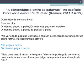 “A concordância entre as palavras” no capítulo
Escrever é diferente de falar (Ramos, 2011:14-15)
Outro tipo de concordância
Norma culta:
O menino pegou o peixe/Os meninos pegaram o peixe
O menino pegou o peixe/Eu peguei o peixe
“Na variedade popular, contudo é comum a concordância funcionar de
outra forma. Há ocorrências como”:
Nós pega o peixe.
Os menino pega o peixe.
“Mais uma vez, é importante que o falante de português domine as
duas variedades e escolha a que julgar adequada à sua situação de
fala.”
5
 