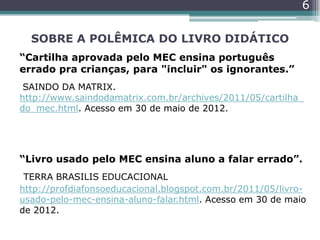 SOBRE A POLÊMICA DO LIVRO DIDÁTICO
“Cartilha aprovada pelo MEC ensina português
errado pra crianças, para "incluir" os ignorantes.”
SAINDO DA MATRIX.
http://www.saindodamatrix.com.br/archives/2011/05/cartilha_
do_mec.html. Acesso em 30 de maio de 2012.
“Livro usado pelo MEC ensina aluno a falar errado”.
TERRA BRASILIS EDUCACIONAL
http://profdiafonsoeducacional.blogspot.com.br/2011/05/livro-
usado-pelo-mec-ensina-aluno-falar.html. Acesso em 30 de maio
de 2012.
6
 