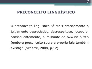 PRECONCEITO LINGUÍSTICO
O preconceito linguístico “é mais precisamente o
julgamento depreciativo, desrespeitoso, jocoso e,
consequentemente, humilhante da FALA DO OUTRO
(embora preconceito sobre a própria fala também
exista).” (Scherre, 2008, p.12)
7
 