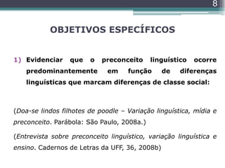 OBJETIVOS ESPECÍFICOS
1) Evidenciar que o preconceito linguístico ocorre
predominantemente em função de diferenças
linguísticas que marcam diferenças de classe social:
(Doa-se lindos filhotes de poodle – Variação linguística, mídia e
preconceito. Parábola: São Paulo, 2008a.)
(Entrevista sobre preconceito linguístico, variação linguística e
ensino. Cadernos de Letras da UFF, 36, 2008b)
8
 