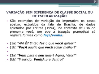 VARIAÇÃO SEM DIFERENÇA DE CLASSE SOCIAL OU
DE ESCOLARIZAÇÃO
• São exemplos de variação do imperativo os casos
abaixo, extraídos da fala de Brasília, de dados
coletados por Freitas (1994), no contexto de uso do
pronome você, em que a tradição gramatical só
registra formas como faça/venha.
• [1a] “Ah! É? Então faz o que você quiser!”
• [1b] “FaçA aquilo que você achar melhor!”
•
• [2a] “Vem para o seu lugar! Agora, Vitor!”
• [bb] “Maurício, VenhA pra dentro!”
9
 