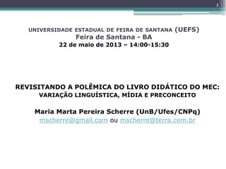 UNIVERSIDADE ESTADUAL DE FEIRA DE SANTANA (UEFS)
Feira de Santana - BA
22 de maio de 2013 – 14:00-15:30
REVISITANDO A POLÊMICA DO LIVRO DIDÁTICO DO MEC:
VARIAÇÃO LINGUÍSTICA, MÍDIA E PRECONCEITO
Maria Marta Pereira Scherre (UnB/Ufes/CNPq)
mscherre@gmail.com ou mscherre@terra.com.br
1
 