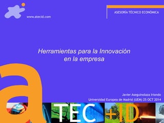 ASESORÍA TÉCNICO ECONÓMICA 
Herramientas para la Innovación en la empresa 
TEC+ID 
www.atecid.com 
Universidad Europea de Madrid (UEM) 25 OCT 2014 
Javier Aseguinolaza Iriondo  