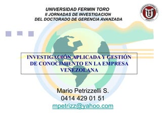 UNIVERSIDAD FERMIN TORO
      II JORNADAS DE INVESTIGACION
  DEL DOCTORADO DE GERENCIA AVANZADA




INVESTIGACIÓN APLICADA Y GESTIÓN
 DE CONOCIMIENTO EN LA EMPRESA
          VENEZOLANA


         Mario Petrizzelli S.
          0414 429 01 51
        mpetrizz@yahoo.com
 