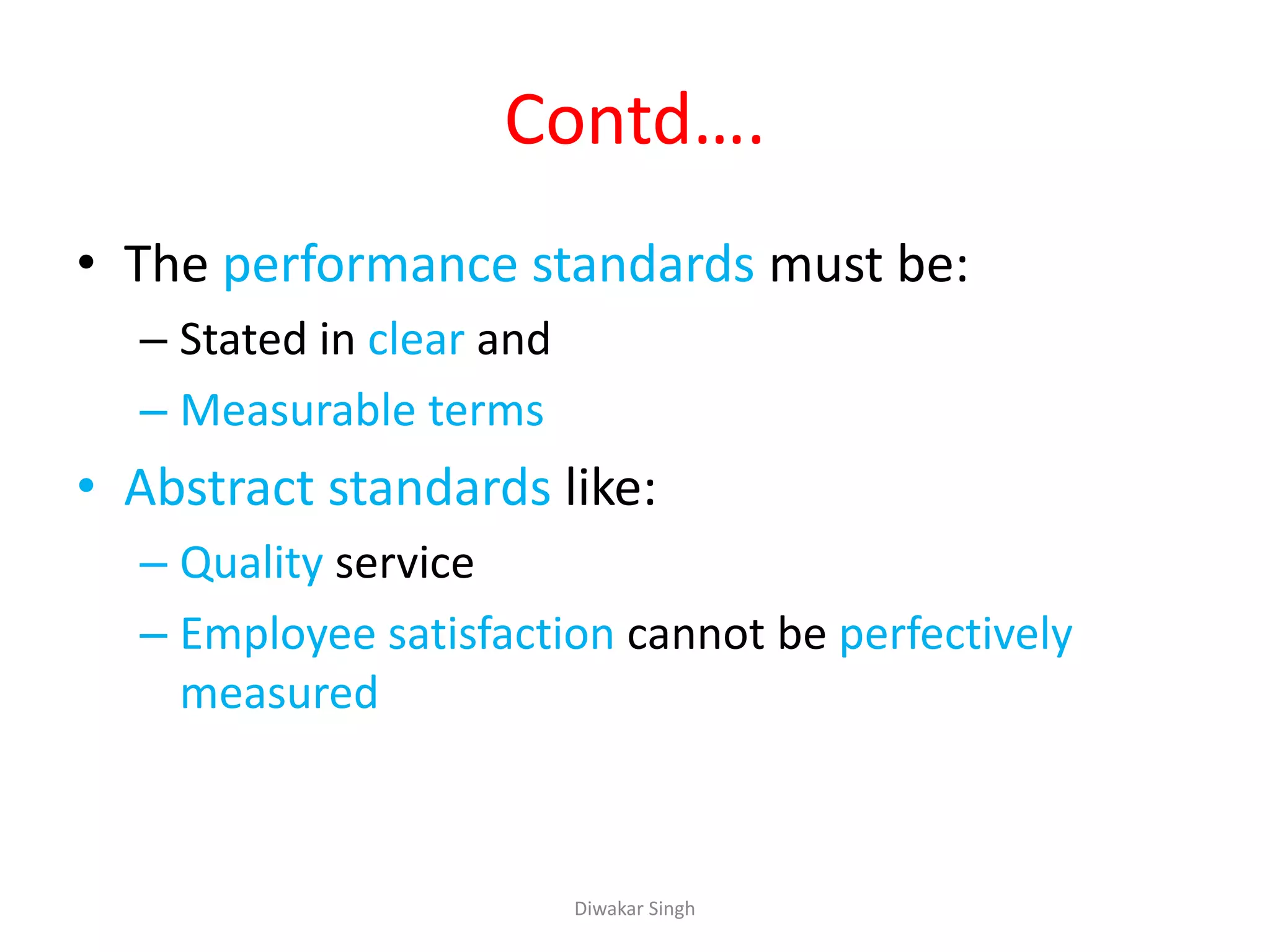 Contd….
• The performance standards must be:
– Stated in clear and
– Measurable terms
• Abstract standards like:
– Quality service
– Employee satisfaction cannot be perfectively
measured
Diwakar Singh
 