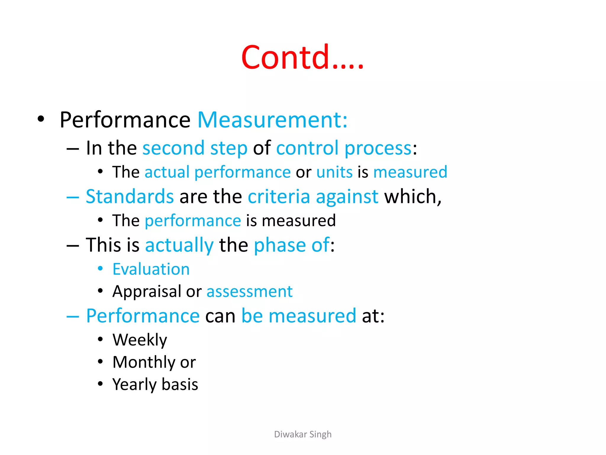 Contd….
• Performance Measurement:
– In the second step of control process:
• The actual performance or units is measured
– Standards are the criteria against which,
• The performance is measured
– This is actually the phase of:
• Evaluation
• Appraisal or assessment
– Performance can be measured at:
• Weekly
• Monthly or
• Yearly basis
Diwakar Singh
 
