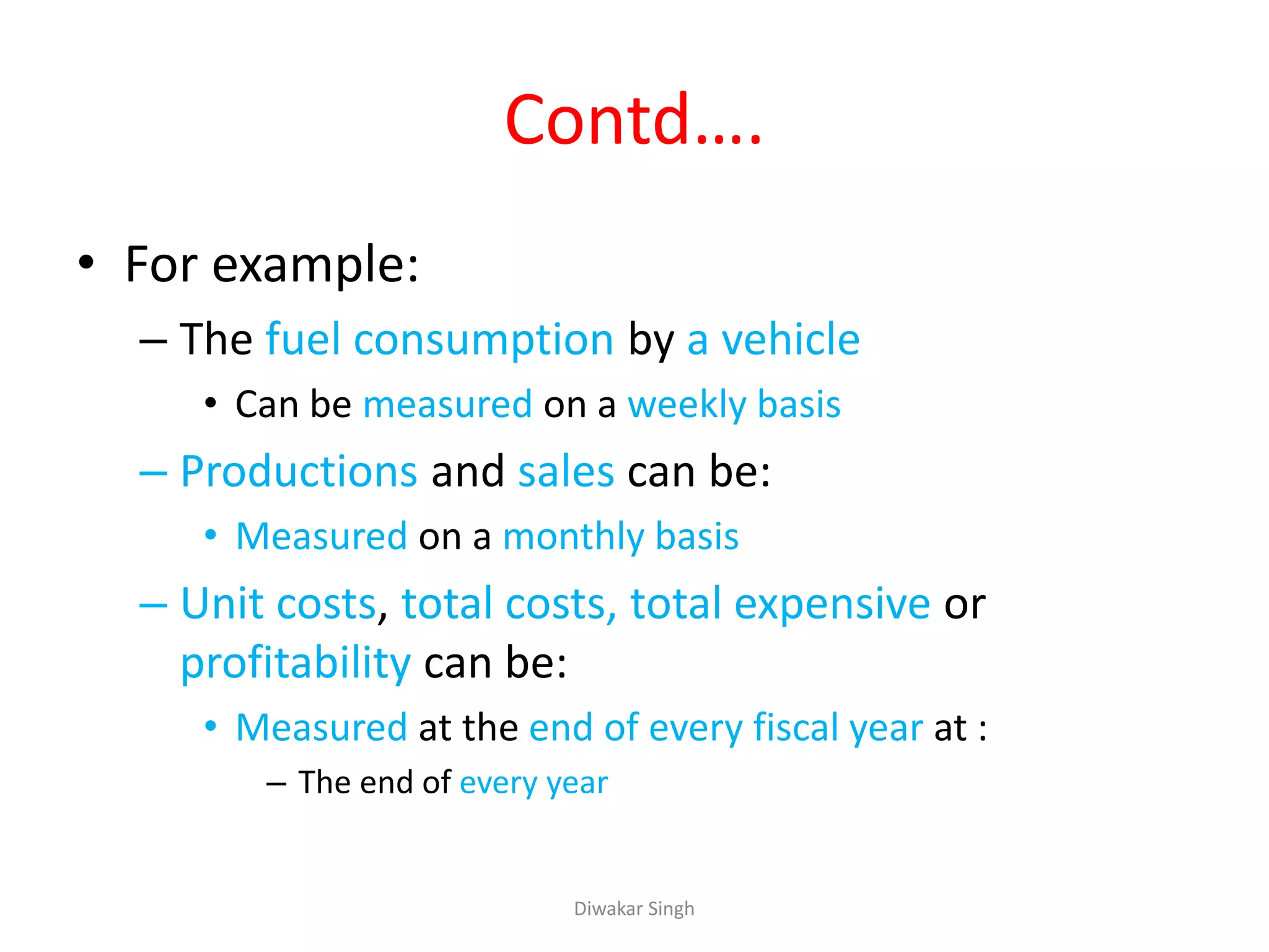 Contd….
• For example:
– The fuel consumption by a vehicle
• Can be measured on a weekly basis
– Productions and sales can be:
• Measured on a monthly basis
– Unit costs, total costs, total expensive or
profitability can be:
• Measured at the end of every fiscal year at :
– The end of every year
Diwakar Singh
 