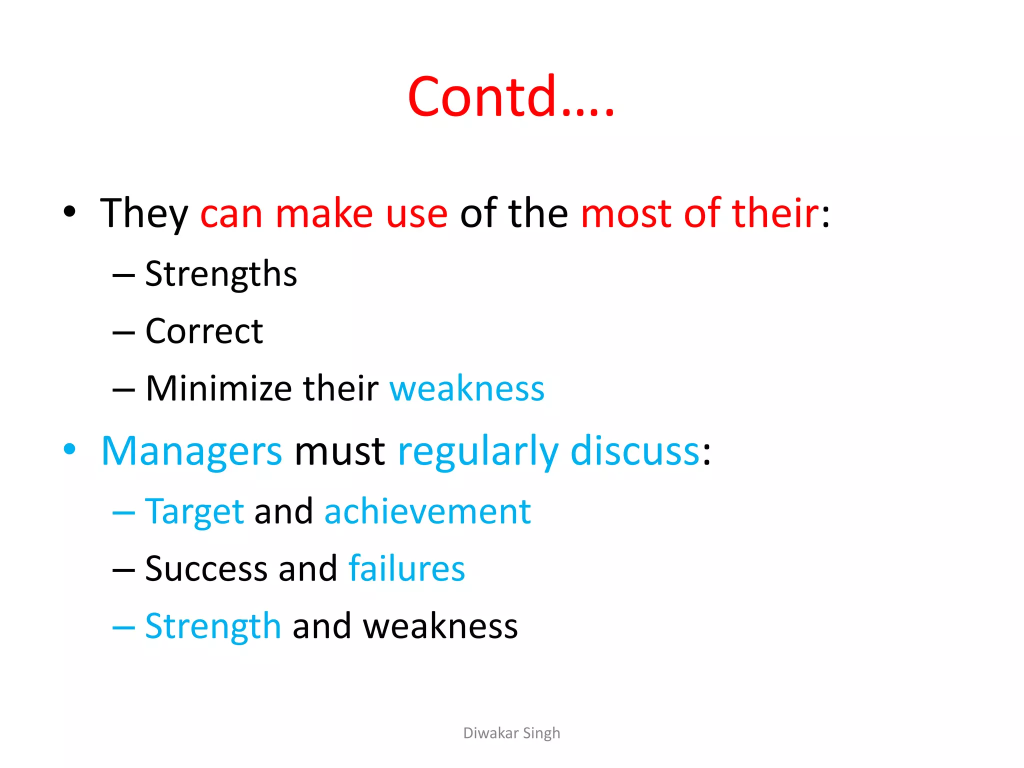 Contd….
• They can make use of the most of their:
– Strengths
– Correct
– Minimize their weakness
• Managers must regularly discuss:
– Target and achievement
– Success and failures
– Strength and weakness
Diwakar Singh
 