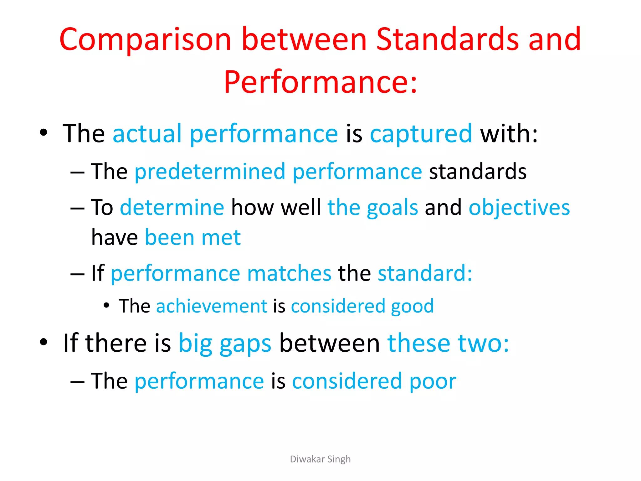 Comparison between Standards and
Performance:
• The actual performance is captured with:
– The predetermined performance standards
– To determine how well the goals and objectives
have been met
– If performance matches the standard:
• The achievement is considered good
• If there is big gaps between these two:
– The performance is considered poor
Diwakar Singh
 