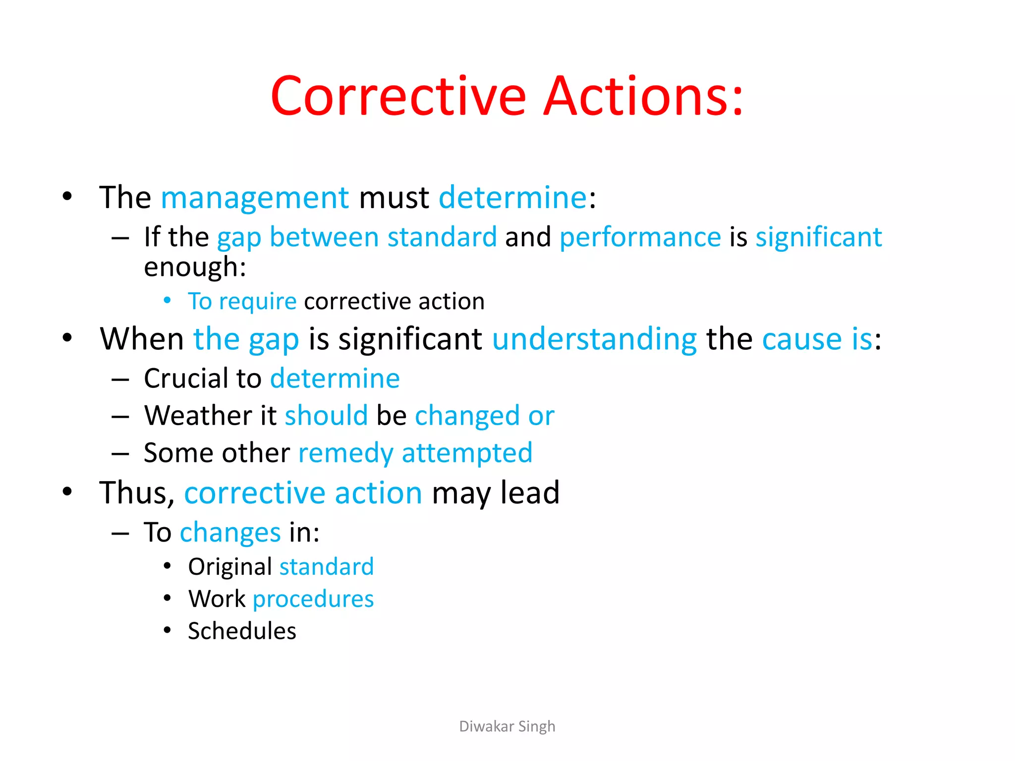 Corrective Actions:
• The management must determine:
– If the gap between standard and performance is significant
enough:
• To require corrective action
• When the gap is significant understanding the cause is:
– Crucial to determine
– Weather it should be changed or
– Some other remedy attempted
• Thus, corrective action may lead
– To changes in:
• Original standard
• Work procedures
• Schedules
Diwakar Singh
 