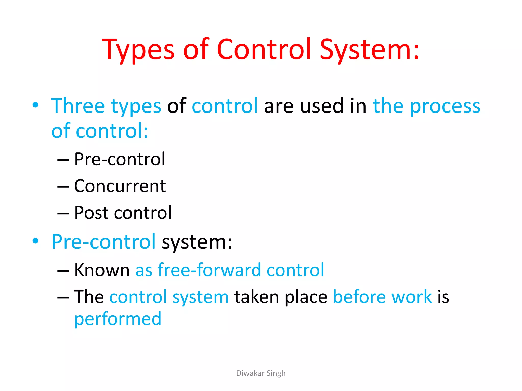 Types of Control System:
• Three types of control are used in the process
of control:
– Pre-control
– Concurrent
– Post control
• Pre-control system:
– Known as free-forward control
– The control system taken place before work is
performed
Diwakar Singh
 