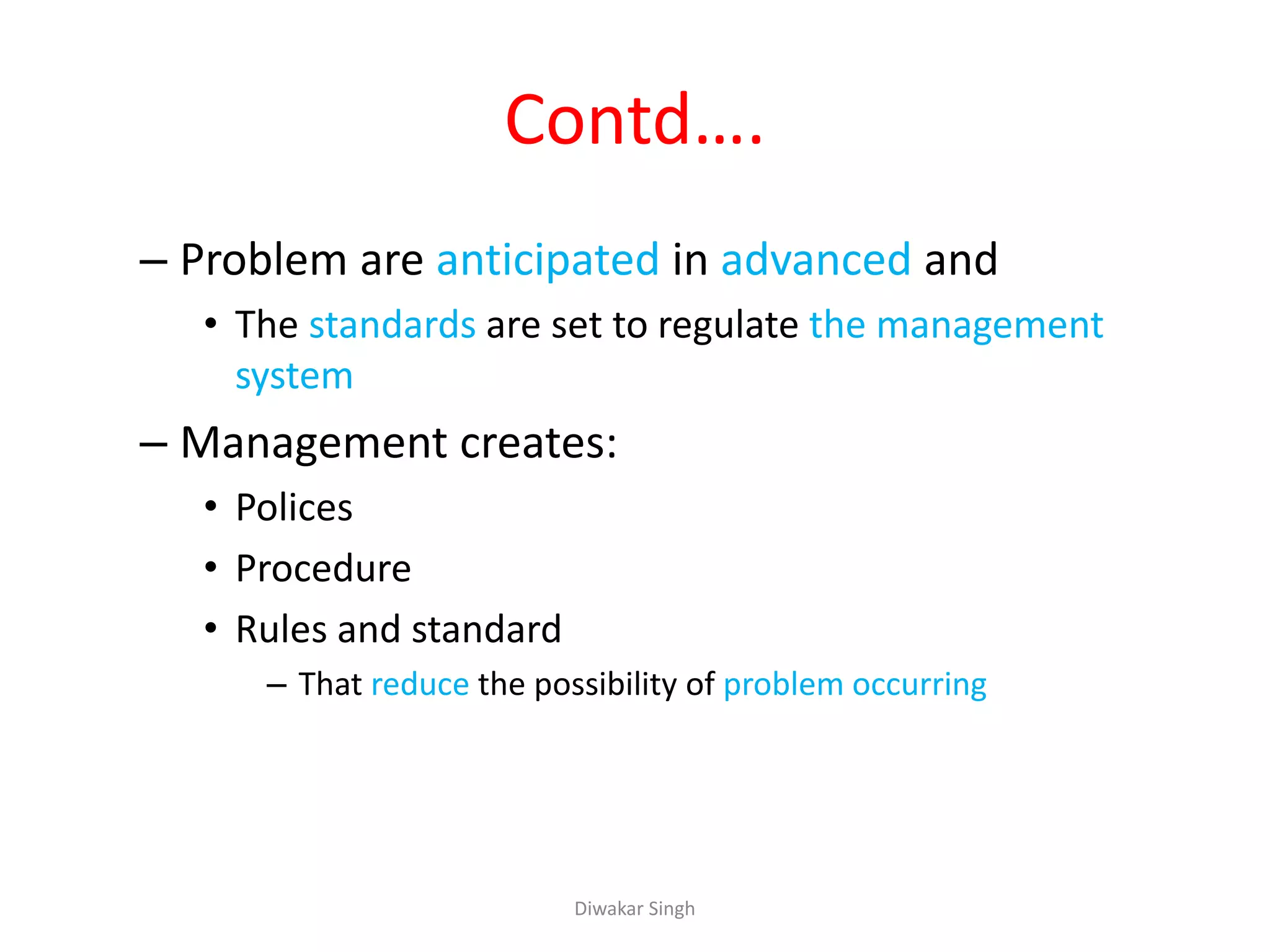 Contd….
– Problem are anticipated in advanced and
• The standards are set to regulate the management
system
– Management creates:
• Polices
• Procedure
• Rules and standard
– That reduce the possibility of problem occurring
Diwakar Singh
 